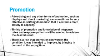 Promotion
Advertising and any other forms of promotion, such as
displays and direct marketing, can sometimes be very
effective in shifting demand so that it conforms more
closely to capacity.
Timing of promotion and knowledge of response
rates and response patterns will be needed to achieve
the desired result.
There is a risk that promotion can worsen the
condition it was intended to improve, by bringing in
demand at the wrong time.
 
