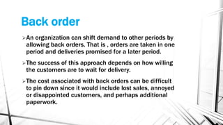 Back order
An organization can shift demand to other periods by
allowing back orders. That is , orders are taken in one
period and deliveries promised for a later period.
The success of this approach depends on how willing
the customers are to wait for delivery.
The cost associated with back orders can be difficult
to pin down since it would include lost sales, annoyed
or disappointed customers, and perhaps additional
paperwork.
 