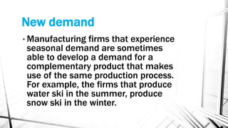 New demand
• Manufacturing firms that experience
seasonal demand are sometimes
able to develop a demand for a
complementary product that makes
use of the same production process.
For example, the firms that produce
water ski in the summer, produce
snow ski in the winter.
 