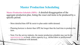 Master Production Scheduling
Master Production Schedule (MPS) - A detailed disaggregation of the
aggregate production plan, listing the exact end items to be produced by a
specific period.
• More detailed than APP & easier to plan under stable demand.
• Planning horizon is shorter than APP, but longer than the lead time to produce the
item.
• Note: For the service industry, the master production schedule may just be the
appointment log or book, where capacity (e.g., skilled labor or professional
service) is balanced with demand.
 