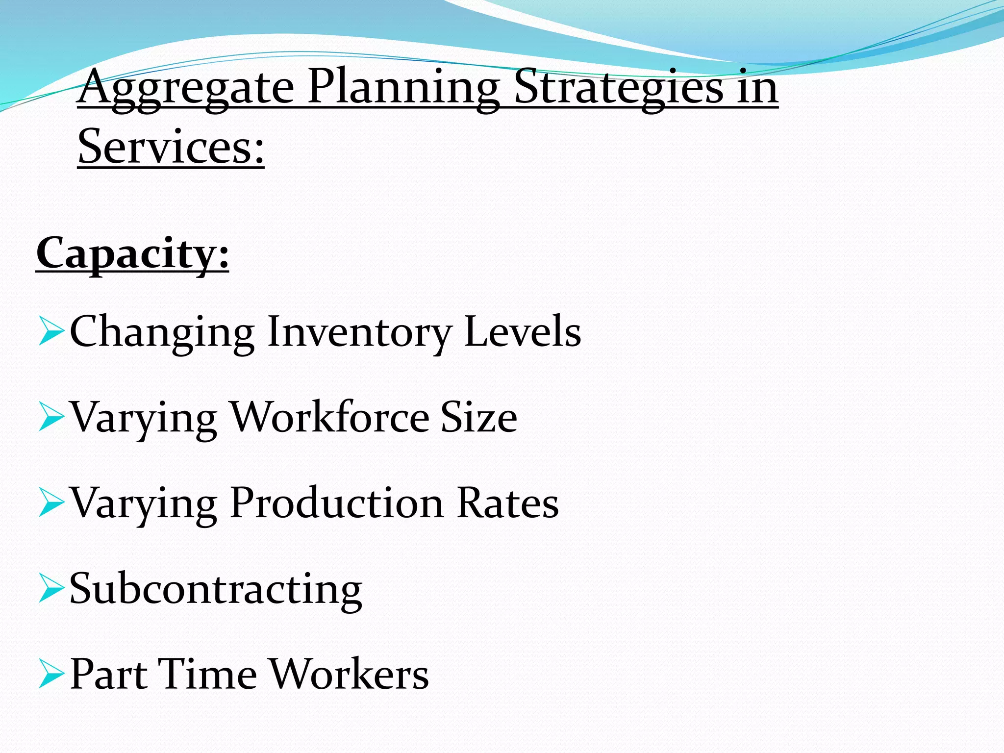 Capacity:
Changing Inventory Levels
Varying Workforce Size
Varying Production Rates
Subcontracting
Part Time Workers
Aggregate Planning Strategies in
Services: