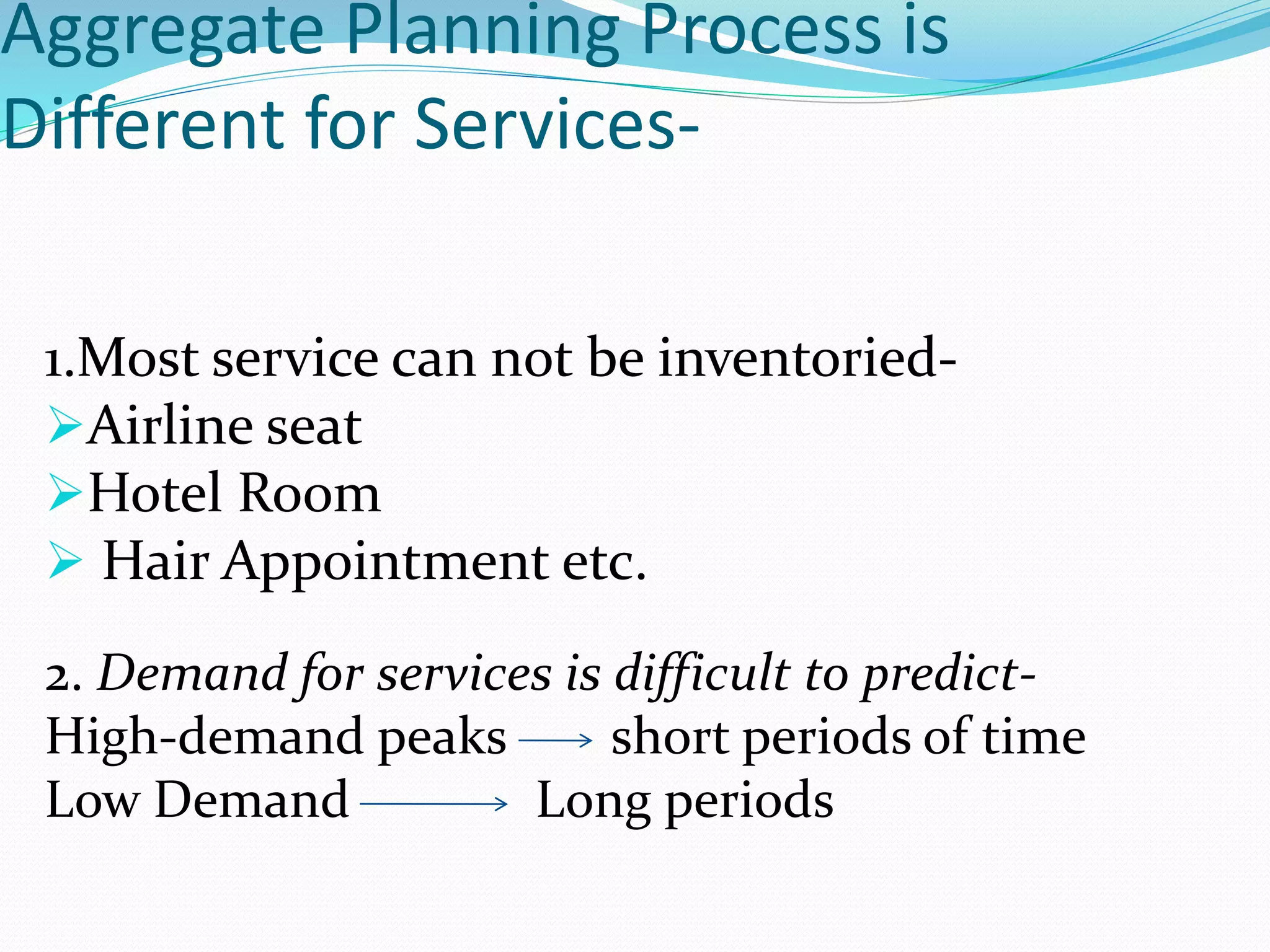 Aggregate Planning Process is
Different for Services-
1.Most service can not be inventoried-
Airline seat
Hotel Room
Hair Appointment etc.
2. Demand for services is difficult to predict-
High-demand peaks short periods of time
Low Demand Long periods