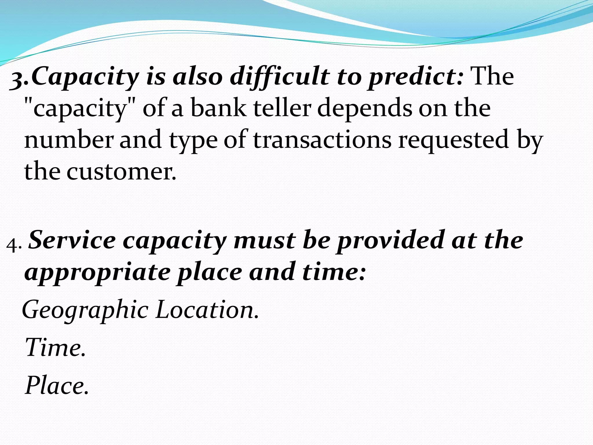 3.Capacity is also difficult to predict: The
"capacity" of a bank teller depends on the
number and type of transactions requested by
the customer.
4. Service capacity must be provided at the
appropriate place and time:
Geographic Location.
Time.
Place.