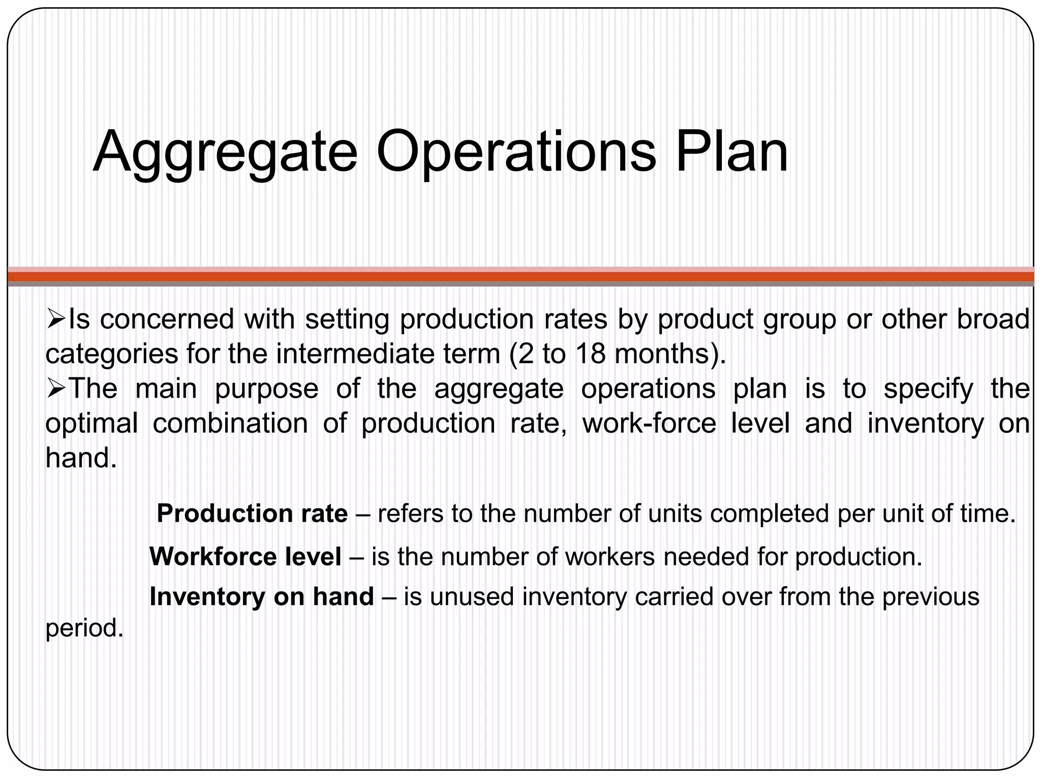 Aggregate Operations Plan
Is concerned with setting production rates by product group or other broad
categories for the intermediate term (2 to 18 months).
The main purpose of the aggregate operations plan is to specify the
optimal combination of production rate, work-force level and inventory on
hand.
Production rate – refers to the number of units completed per unit of time.
Workforce level – is the number of workers needed for production.
Inventory on hand – is unused inventory carried over from the previous
period.
 
