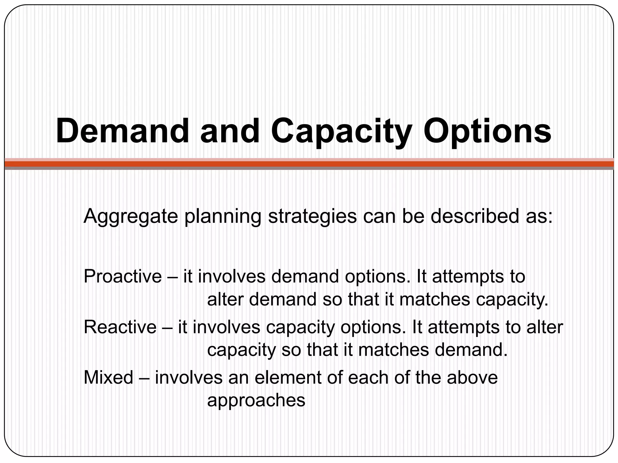 Demand and Capacity Options
Aggregate planning strategies can be described as:
Proactive – it involves demand options. It attempts to
alter demand so that it matches capacity.
Reactive – it involves capacity options. It attempts to alter
capacity so that it matches demand.
Mixed – involves an element of each of the above
approaches
 
