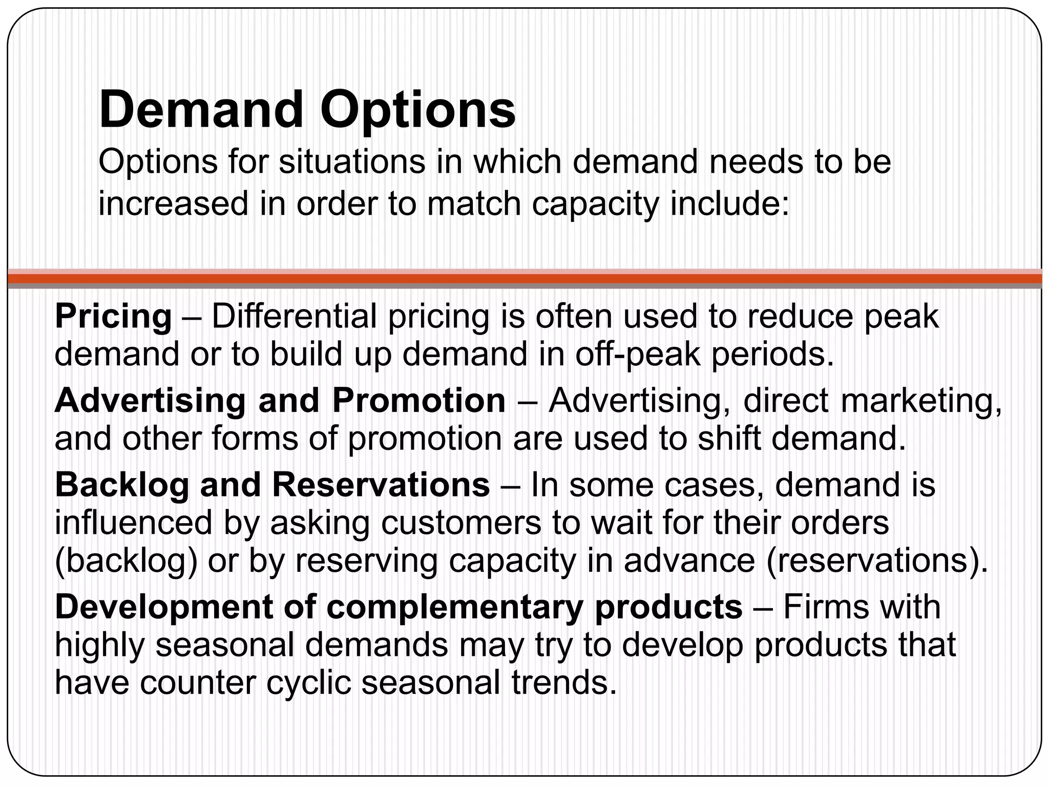 Demand Options
Options for situations in which demand needs to be
increased in order to match capacity include:
Pricing – Differential pricing is often used to reduce peak
demand or to build up demand in off-peak periods.
Advertising and Promotion – Advertising, direct marketing,
and other forms of promotion are used to shift demand.
Backlog and Reservations – In some cases, demand is
influenced by asking customers to wait for their orders
(backlog) or by reserving capacity in advance (reservations).
Development of complementary products – Firms with
highly seasonal demands may try to develop products that
have counter cyclic seasonal trends.
 