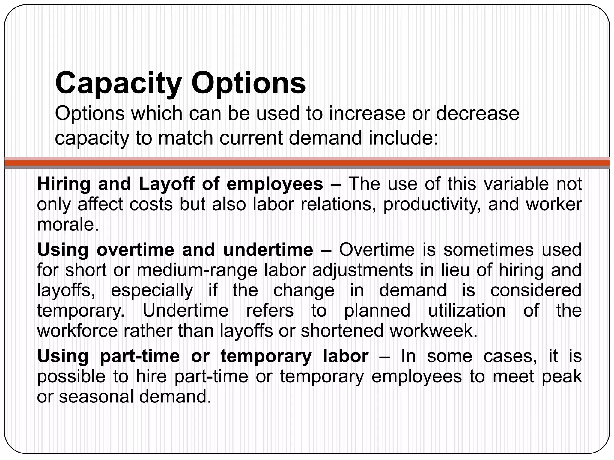 Capacity Options
Options which can be used to increase or decrease
capacity to match current demand include:
Hiring and Layoff of employees – The use of this variable not
only affect costs but also labor relations, productivity, and worker
morale.
Using overtime and undertime – Overtime is sometimes used
for short or medium-range labor adjustments in lieu of hiring and
layoffs, especially if the change in demand is considered
temporary. Undertime refers to planned utilization of the
workforce rather than layoffs or shortened workweek.
Using part-time or temporary labor – In some cases, it is
possible to hire part-time or temporary employees to meet peak
or seasonal demand.
 