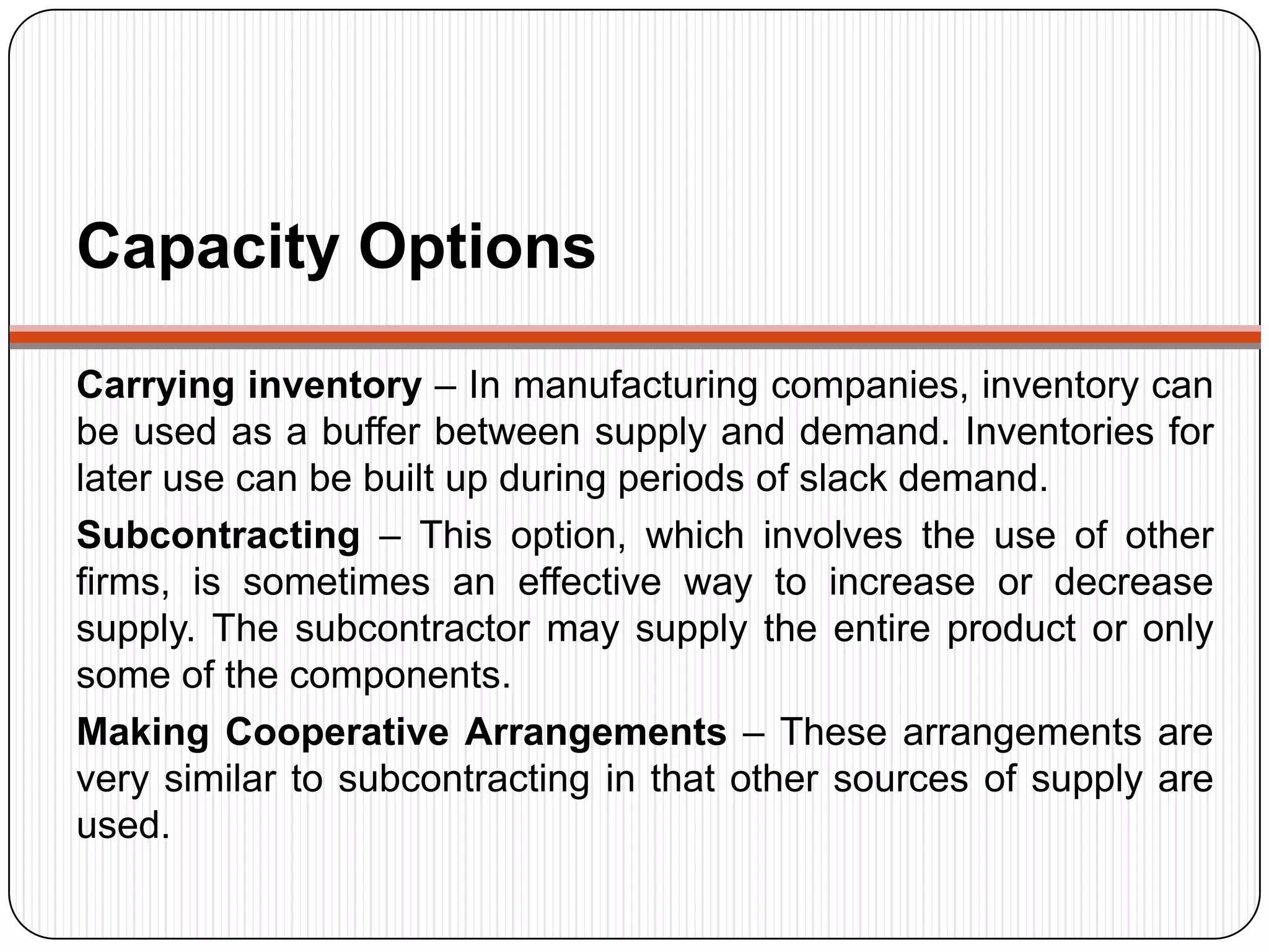 Capacity Options
Carrying inventory – In manufacturing companies, inventory can
be used as a buffer between supply and demand. Inventories for
later use can be built up during periods of slack demand.
Subcontracting – This option, which involves the use of other
firms, is sometimes an effective way to increase or decrease
supply. The subcontractor may supply the entire product or only
some of the components.
Making Cooperative Arrangements – These arrangements are
very similar to subcontracting in that other sources of supply are
used.
 