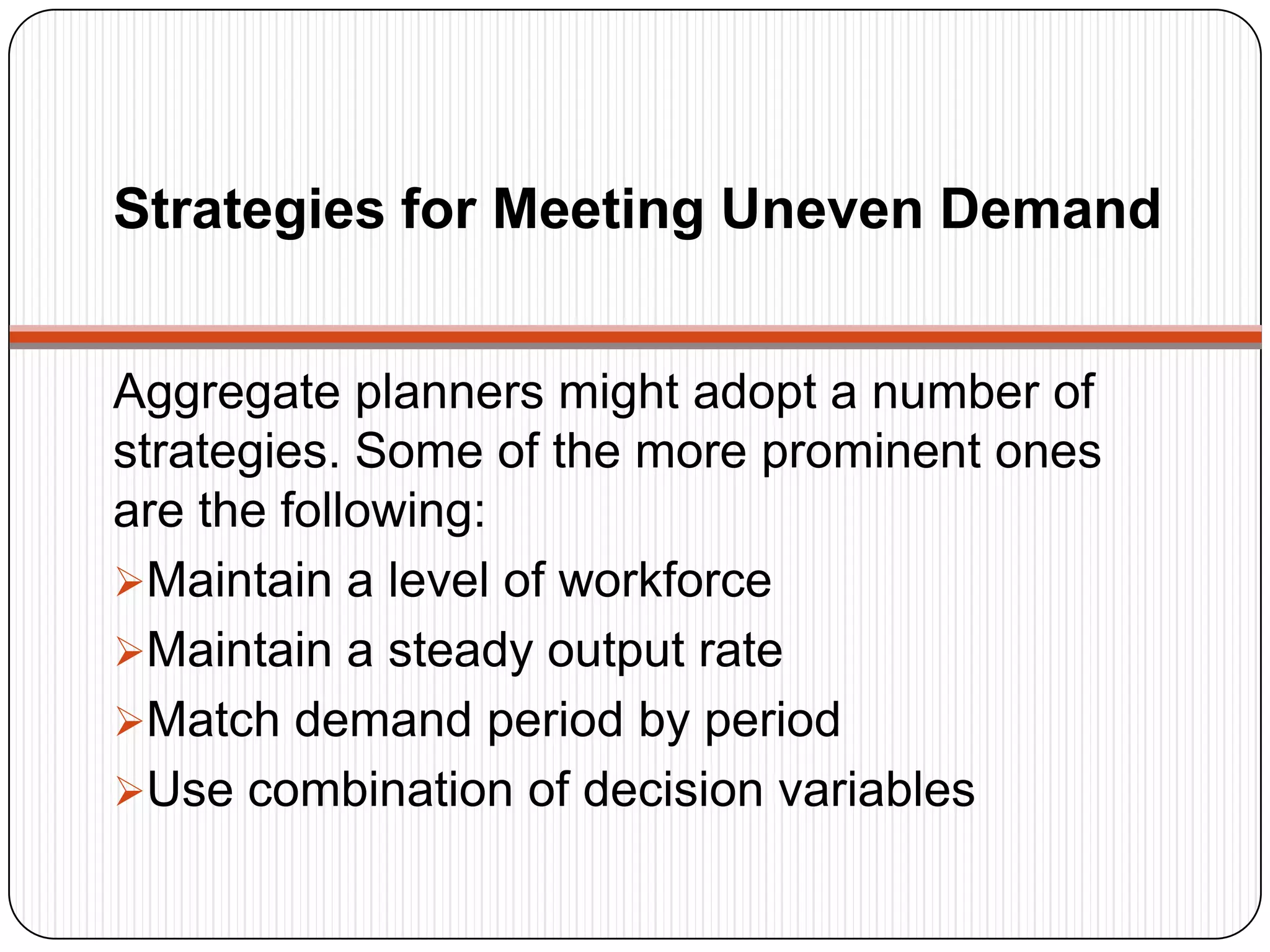 Strategies for Meeting Uneven Demand
Aggregate planners might adopt a number of
strategies. Some of the more prominent ones
are the following:
Maintain a level of workforce
Maintain a steady output rate
Match demand period by period
Use combination of decision variables
 