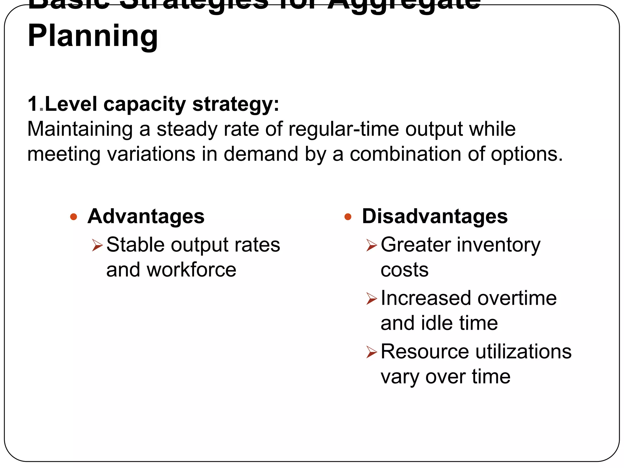 Basic Strategies for Aggregate
Planning
1.Level capacity strategy:
Maintaining a steady rate of regular-time output while
meeting variations in demand by a combination of options.
 Advantages
Stable output rates
and workforce
 Disadvantages
Greater inventory
costs
Increased overtime
and idle time
Resource utilizations
vary over time
 