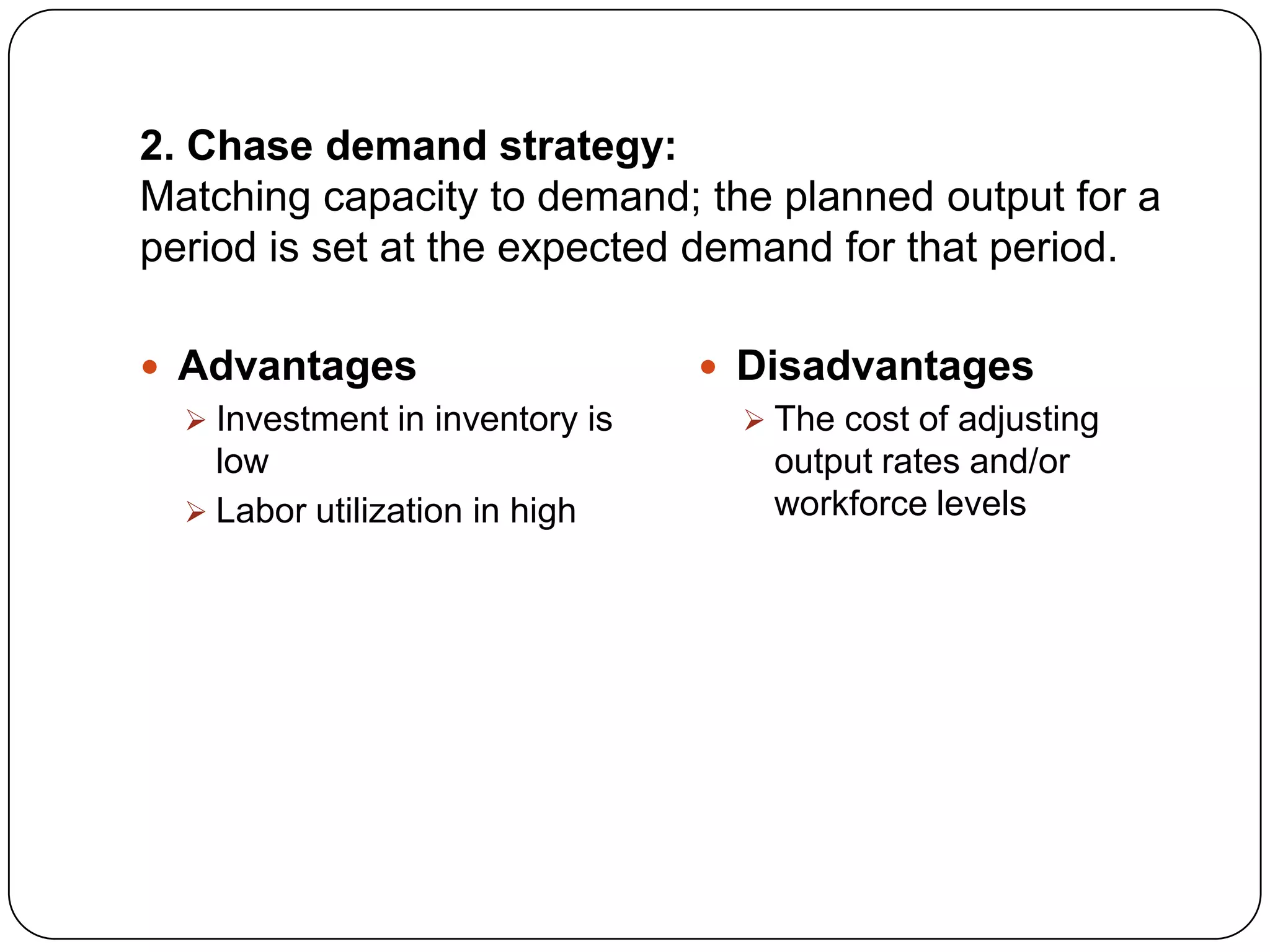 2. Chase demand strategy:
Matching capacity to demand; the planned output for a
period is set at the expected demand for that period.
 Advantages
 Investment in inventory is
low
 Labor utilization in high
 Disadvantages
 The cost of adjusting
output rates and/or
workforce levels
 