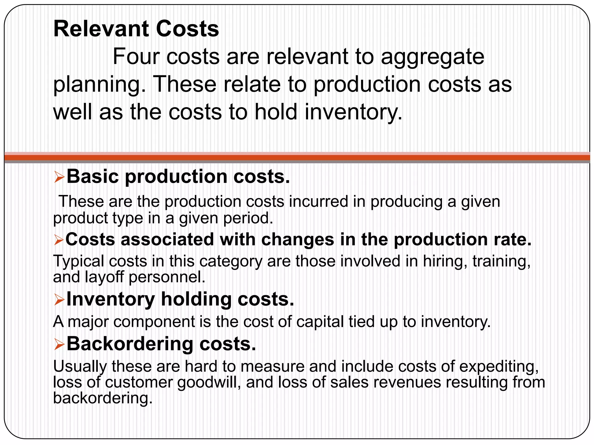 Relevant Costs
Four costs are relevant to aggregate
planning. These relate to production costs as
well as the costs to hold inventory.
Basic production costs.
These are the production costs incurred in producing a given
product type in a given period.
Costs associated with changes in the production rate.
Typical costs in this category are those involved in hiring, training,
and layoff personnel.
Inventory holding costs.
A major component is the cost of capital tied up to inventory.
Backordering costs.
Usually these are hard to measure and include costs of expediting,
loss of customer goodwill, and loss of sales revenues resulting from
backordering.
 