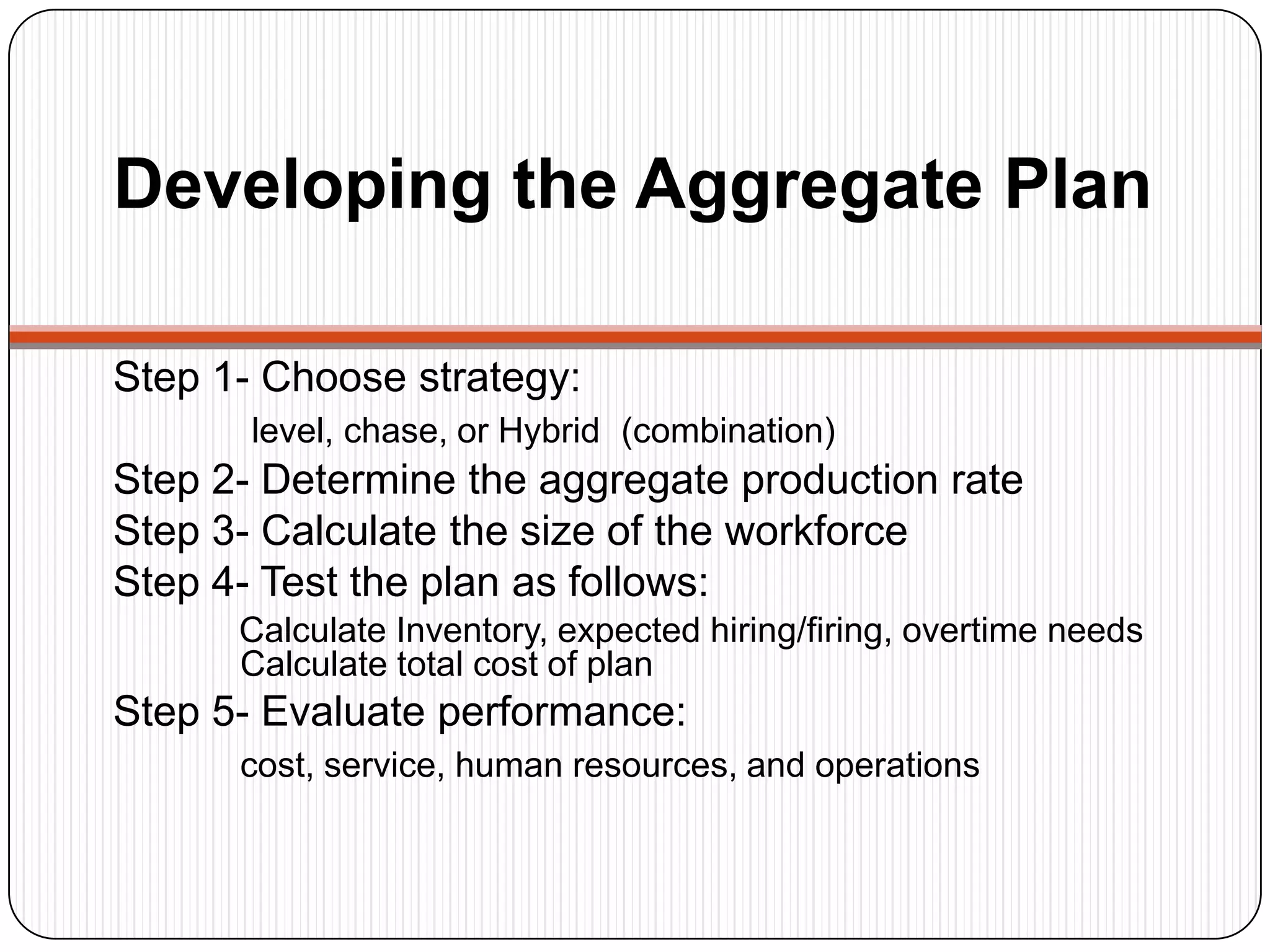 Developing the Aggregate Plan
Step 1- Choose strategy:
level, chase, or Hybrid (combination)
Step 2- Determine the aggregate production rate
Step 3- Calculate the size of the workforce
Step 4- Test the plan as follows:
Calculate Inventory, expected hiring/firing, overtime needs
Calculate total cost of plan
Step 5- Evaluate performance:
cost, service, human resources, and operations
 
