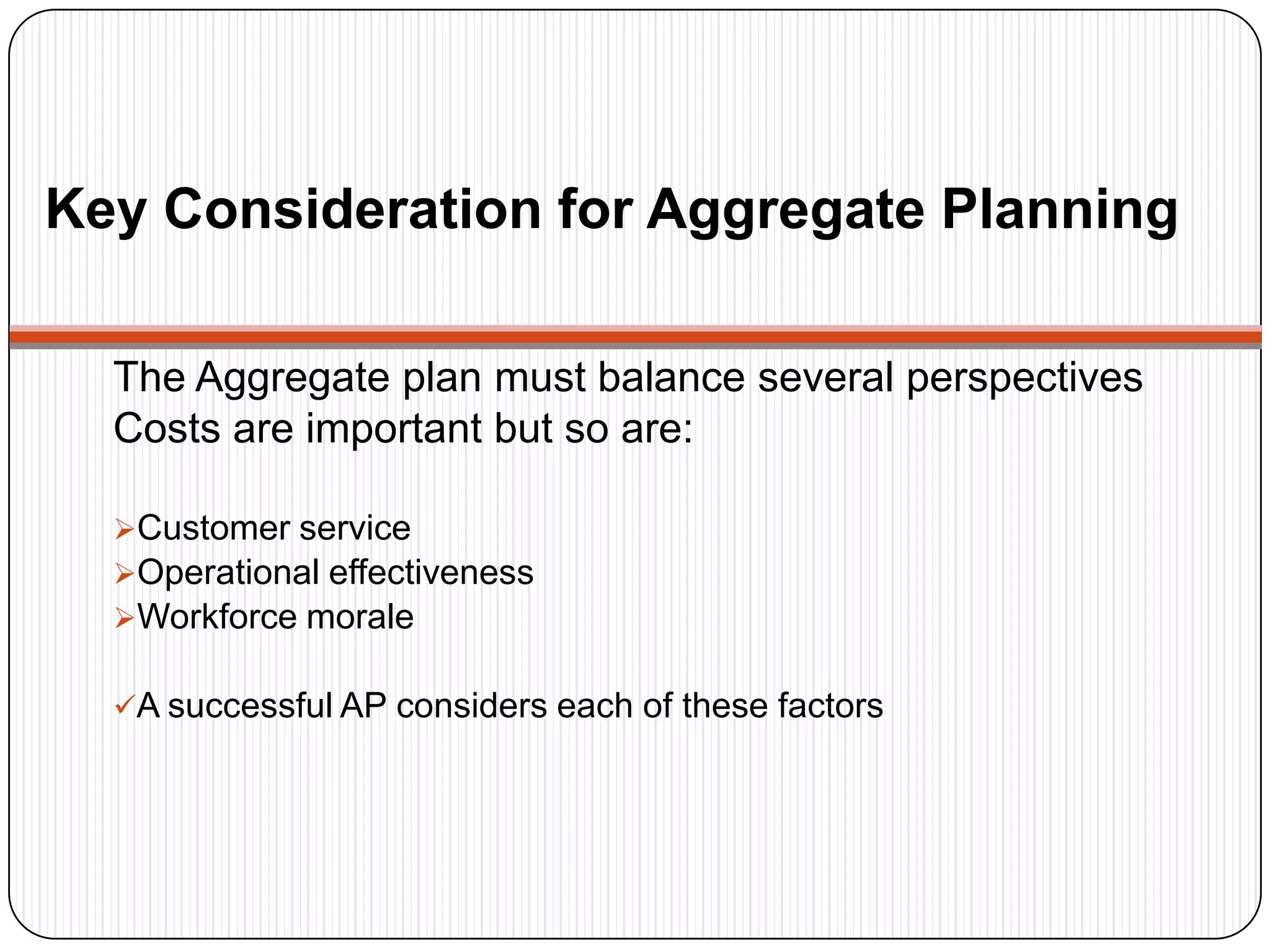 Key Consideration for Aggregate Planning
The Aggregate plan must balance several perspectives
Costs are important but so are:
Customer service
Operational effectiveness
Workforce morale
A successful AP considers each of these factors
 