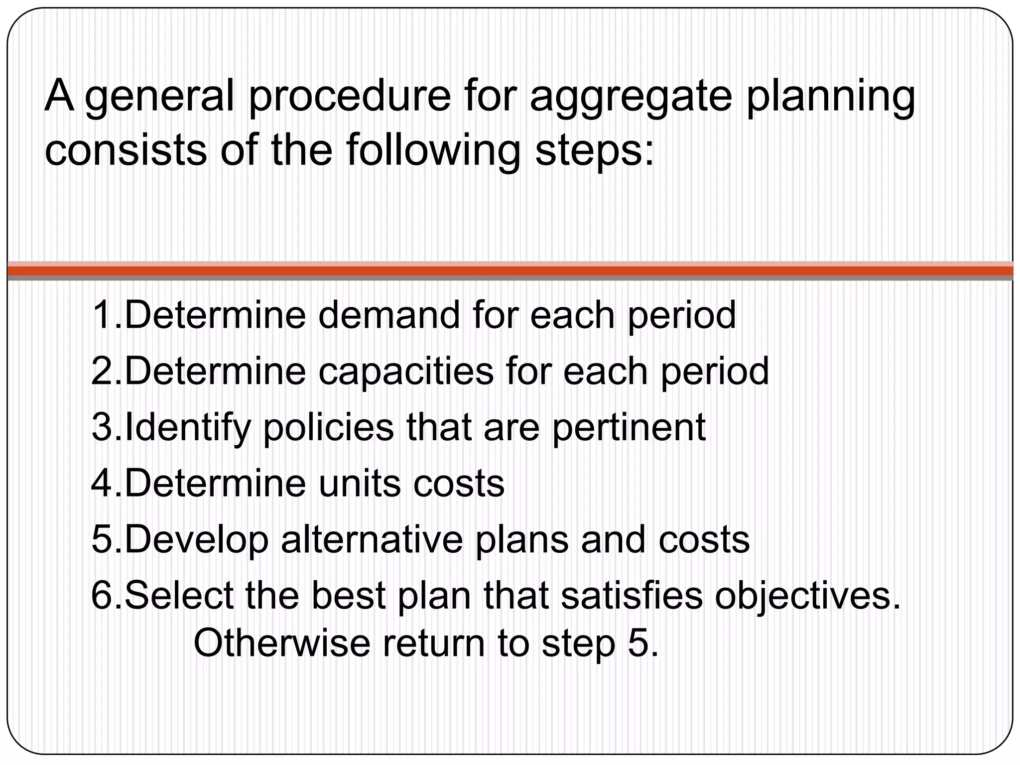 A general procedure for aggregate planning
consists of the following steps:
1.Determine demand for each period
2.Determine capacities for each period
3.Identify policies that are pertinent
4.Determine units costs
5.Develop alternative plans and costs
6.Select the best plan that satisfies objectives.
Otherwise return to step 5.
 