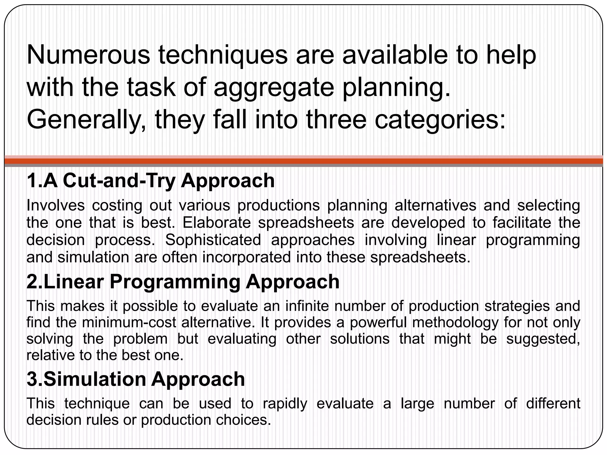 Numerous techniques are available to help
with the task of aggregate planning.
Generally, they fall into three categories:
1.A Cut-and-Try Approach
Involves costing out various productions planning alternatives and selecting
the one that is best. Elaborate spreadsheets are developed to facilitate the
decision process. Sophisticated approaches involving linear programming
and simulation are often incorporated into these spreadsheets.
2.Linear Programming Approach
This makes it possible to evaluate an infinite number of production strategies and
find the minimum-cost alternative. It provides a powerful methodology for not only
solving the problem but evaluating other solutions that might be suggested,
relative to the best one.
3.Simulation Approach
This technique can be used to rapidly evaluate a large number of different
decision rules or production choices.
 