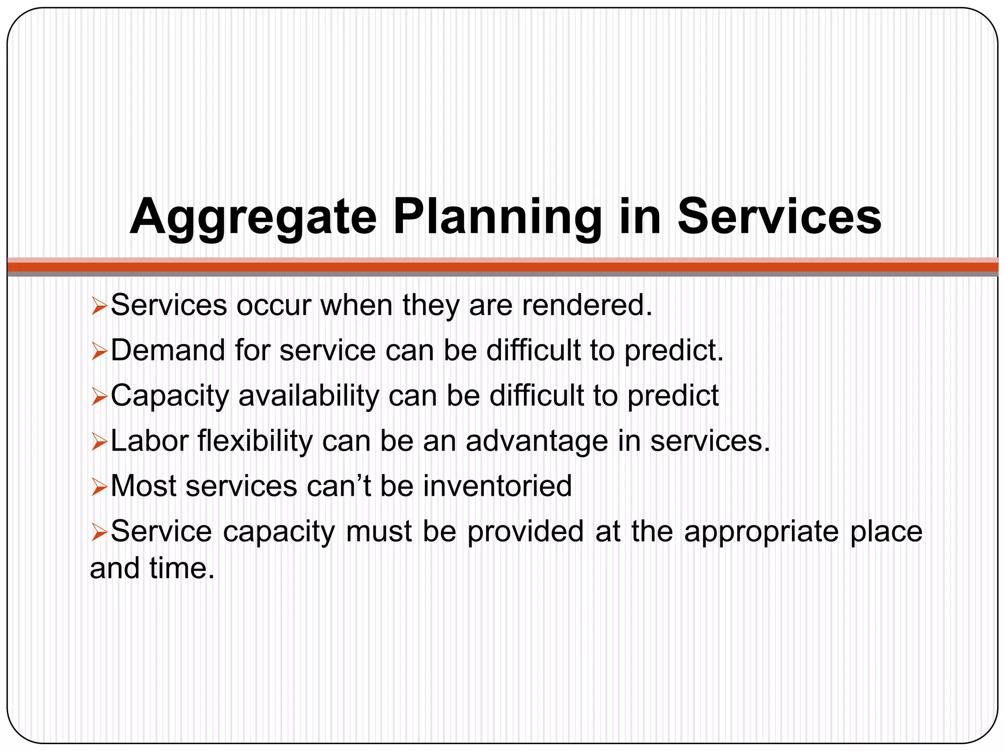 Aggregate Planning in Services
Services occur when they are rendered.
Demand for service can be difficult to predict.
Capacity availability can be difficult to predict
Labor flexibility can be an advantage in services.
Most services can’t be inventoried
Service capacity must be provided at the appropriate place
and time.
 
