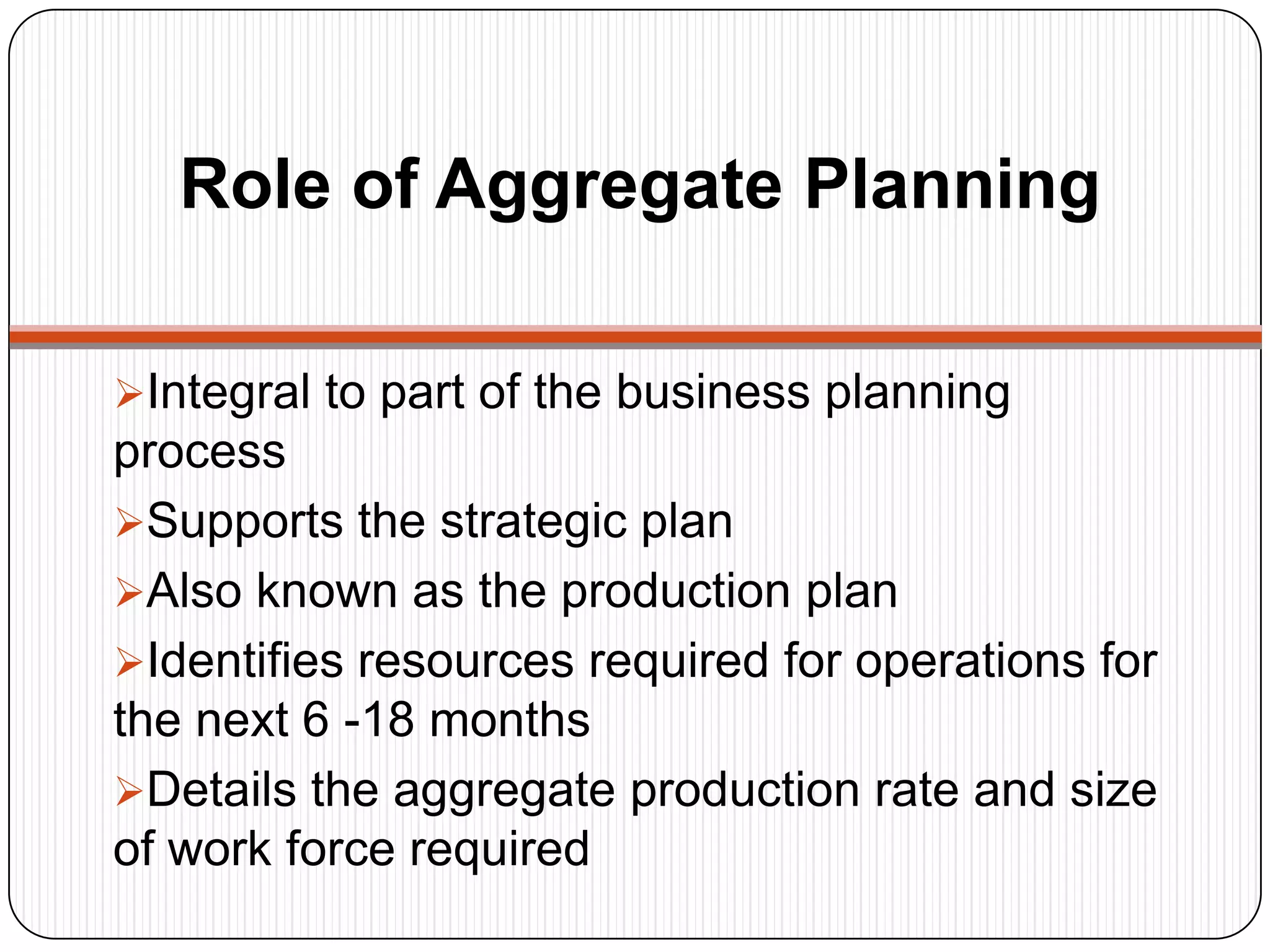 Role of Aggregate Planning
Integral to part of the business planning
process
Supports the strategic plan
Also known as the production plan
Identifies resources required for operations for
the next 6 -18 months
Details the aggregate production rate and size
of work force required
 