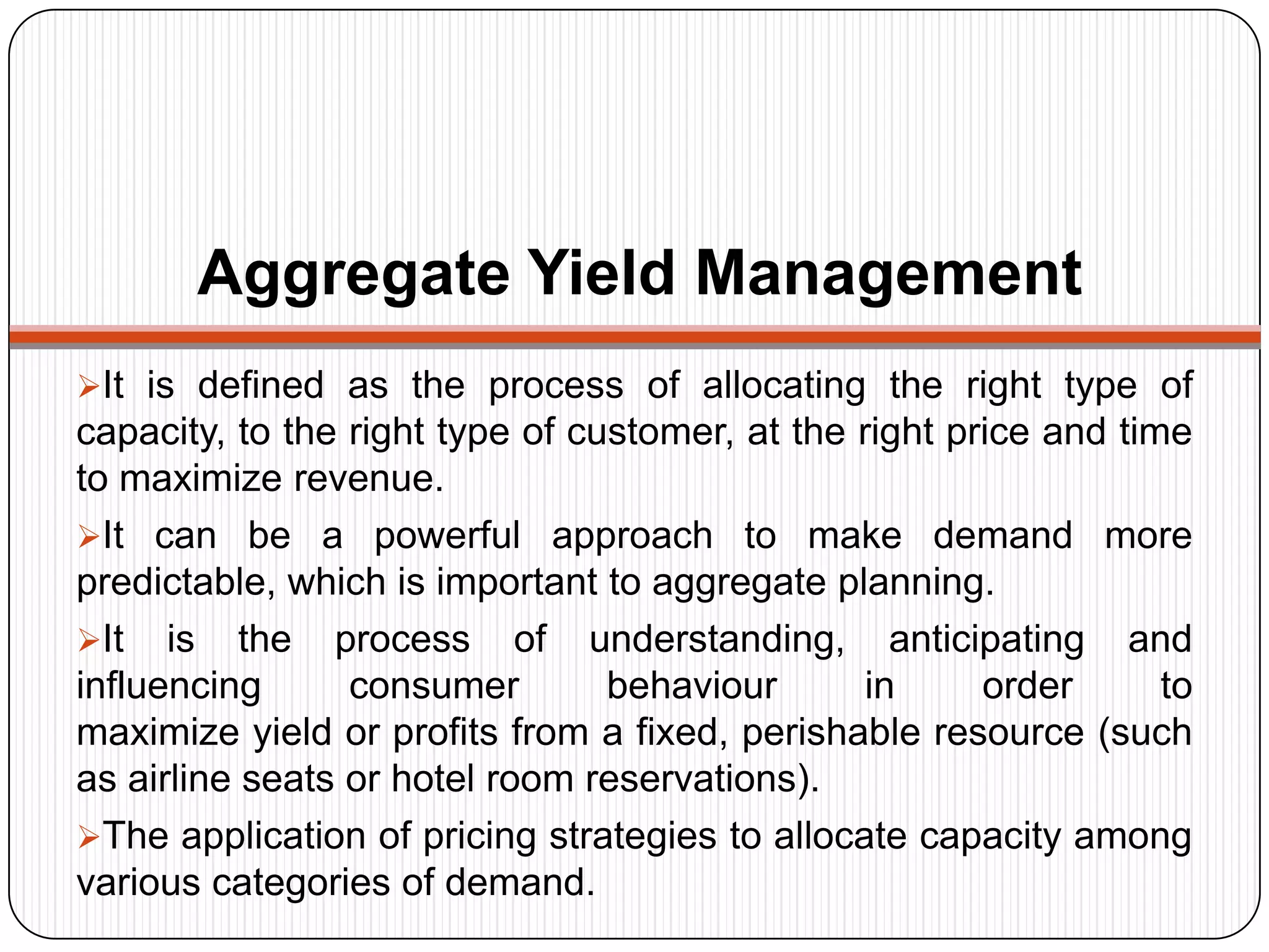 Aggregate Yield Management
It is defined as the process of allocating the right type of
capacity, to the right type of customer, at the right price and time
to maximize revenue.
It can be a powerful approach to make demand more
predictable, which is important to aggregate planning.
It is the process of understanding, anticipating and
influencing consumer behaviour in order to
maximize yield or profits from a fixed, perishable resource (such
as airline seats or hotel room reservations).
The application of pricing strategies to allocate capacity among
various categories of demand.
 