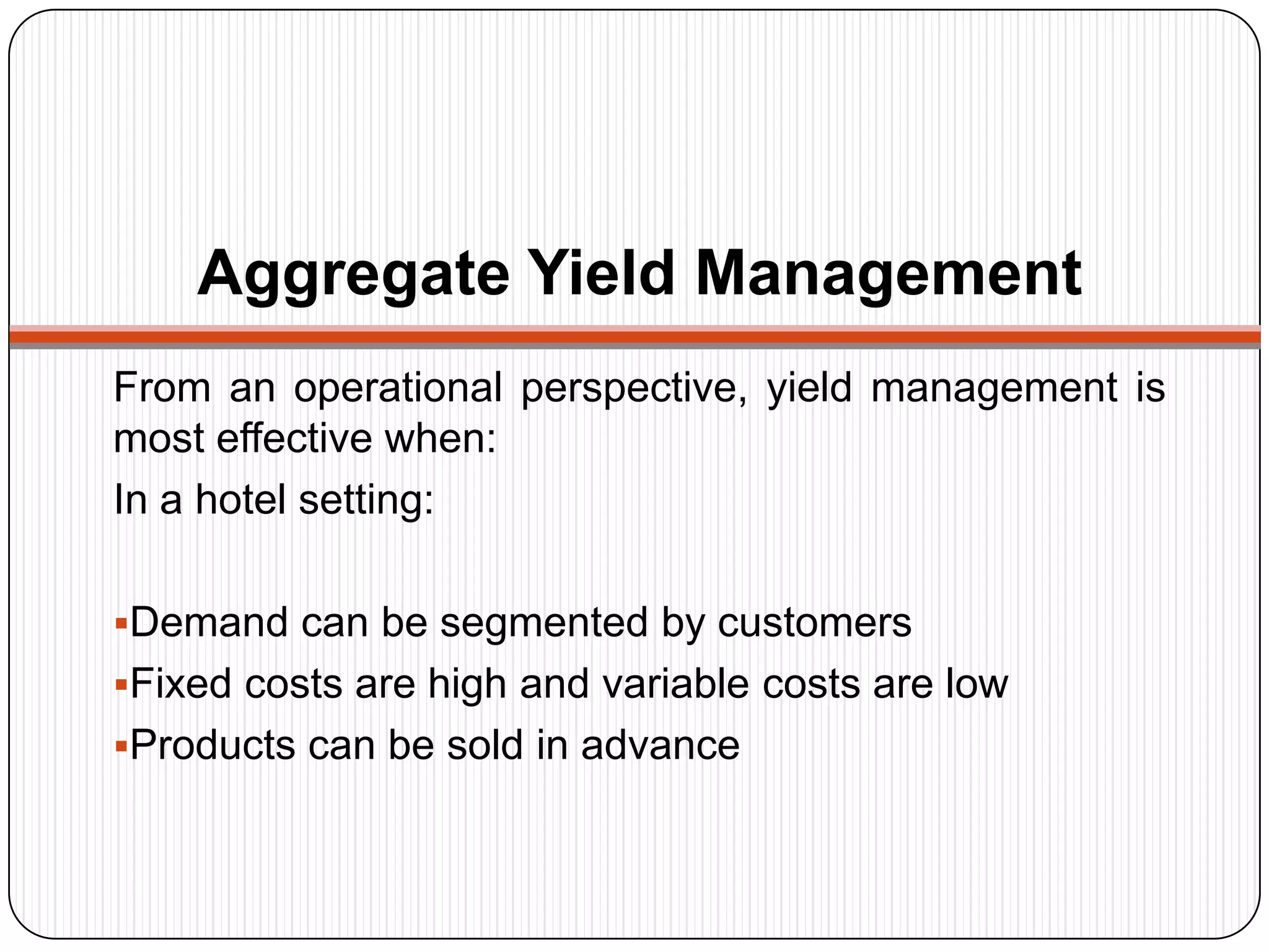Aggregate Yield Management
From an operational perspective, yield management is
most effective when:
In a hotel setting:
Demand can be segmented by customers
Fixed costs are high and variable costs are low
Products can be sold in advance
 