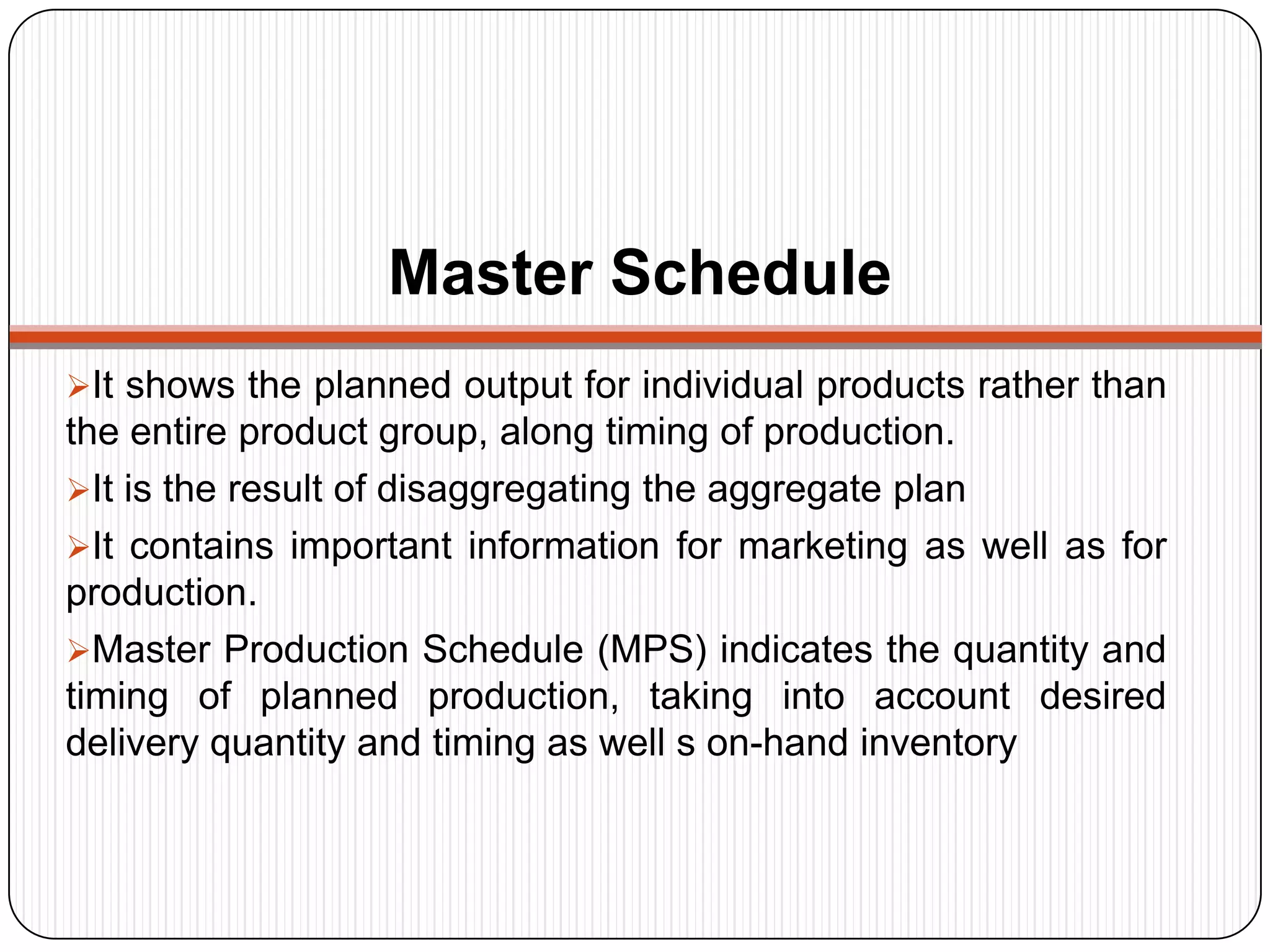 Master Schedule
It shows the planned output for individual products rather than
the entire product group, along timing of production.
It is the result of disaggregating the aggregate plan
It contains important information for marketing as well as for
production.
Master Production Schedule (MPS) indicates the quantity and
timing of planned production, taking into account desired
delivery quantity and timing as well s on-hand inventory
 