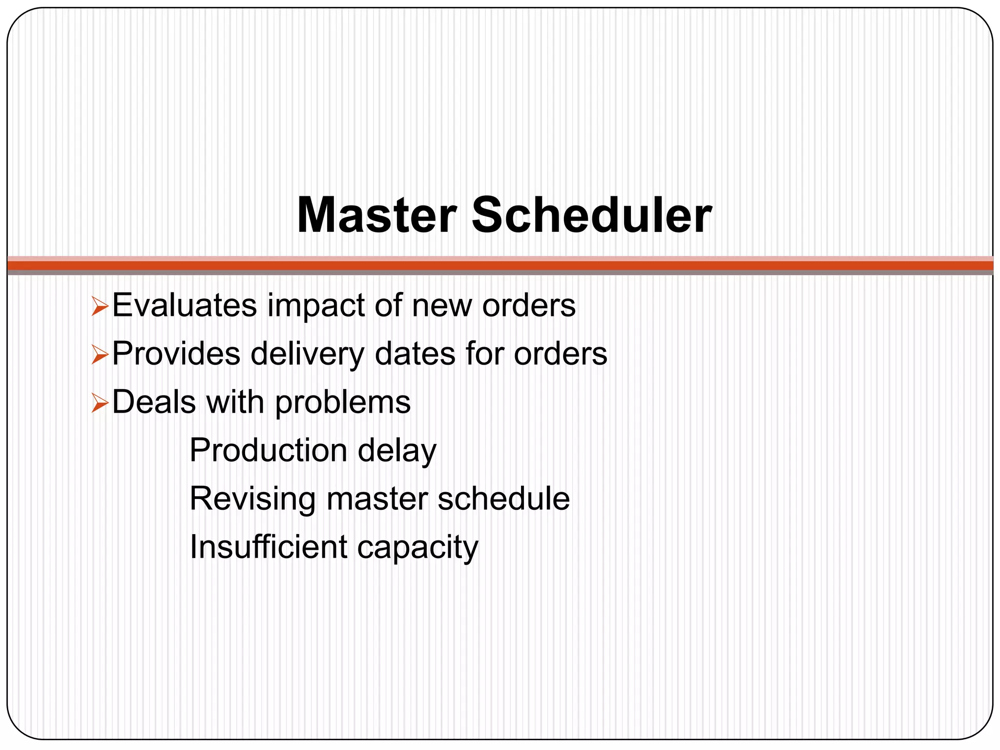 Master Scheduler
Evaluates impact of new orders
Provides delivery dates for orders
Deals with problems
Production delay
Revising master schedule
Insufficient capacity
 