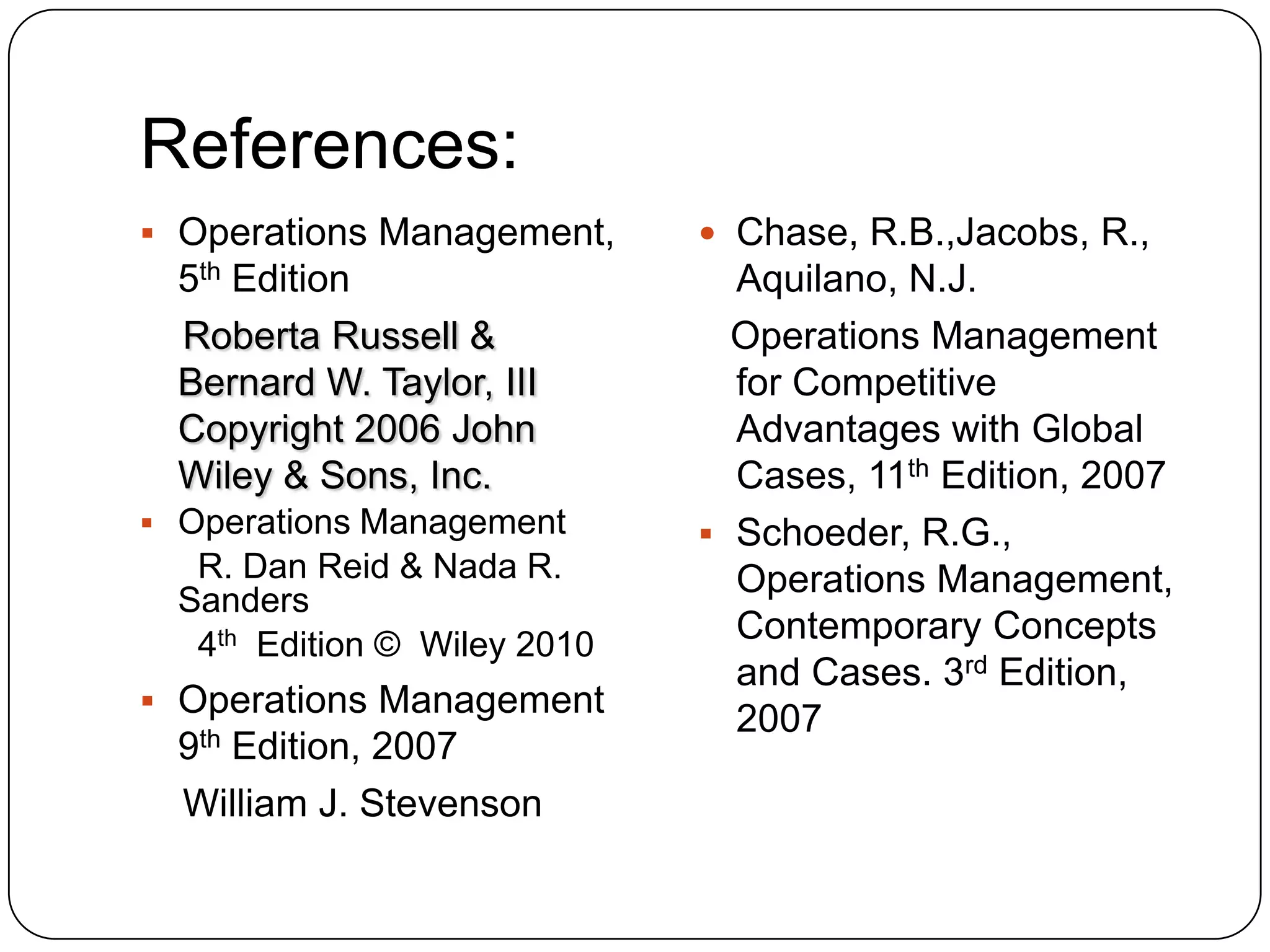 References:
 Operations Management,
5th Edition
Roberta Russell &
Bernard W. Taylor, III
Copyright 2006 John
Wiley & Sons, Inc.
 Operations Management
R. Dan Reid & Nada R.
Sanders
4th Edition © Wiley 2010
 Operations Management
9th Edition, 2007
William J. Stevenson
 Chase, R.B.,Jacobs, R.,
Aquilano, N.J.
Operations Management
for Competitive
Advantages with Global
Cases, 11th Edition, 2007
 Schoeder, R.G.,
Operations Management,
Contemporary Concepts
and Cases. 3rd Edition,
2007
 