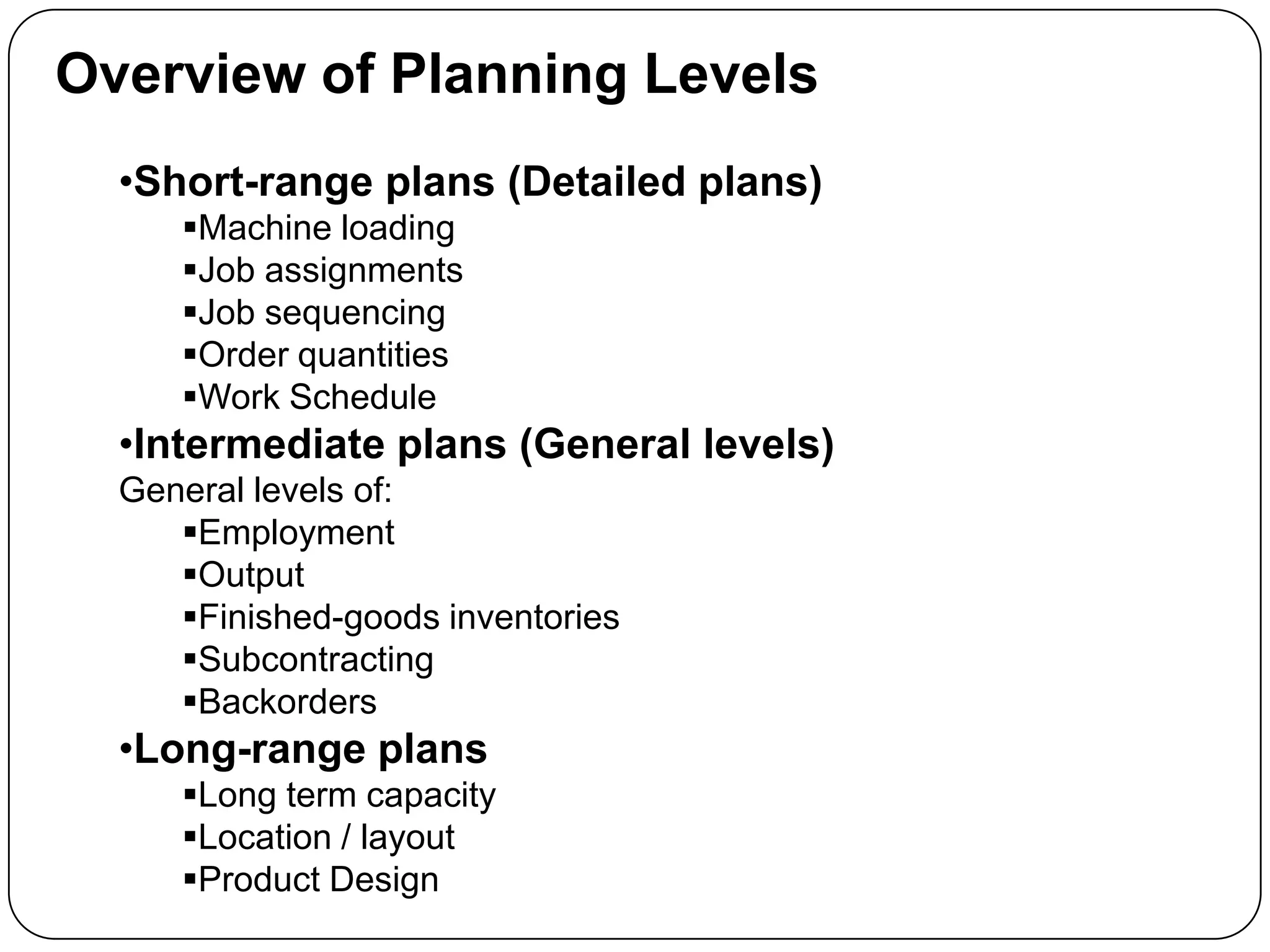 Overview of Planning Levels
•Short-range plans (Detailed plans)
Machine loading
Job assignments
Job sequencing
Order quantities
Work Schedule
•Intermediate plans (General levels)
General levels of:
Employment
Output
Finished-goods inventories
Subcontracting
Backorders
•Long-range plans
Long term capacity
Location / layout
Product Design
 