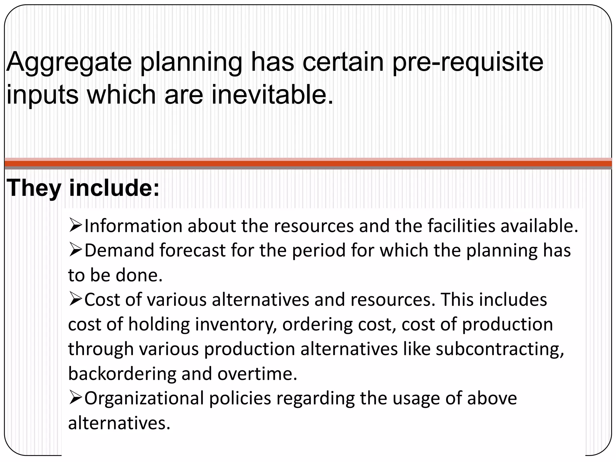 Aggregate planning has certain pre-requisite
inputs which are inevitable.
Information about the resources and the facilities available.
Demand forecast for the period for which the planning has
to be done.
Cost of various alternatives and resources. This includes
cost of holding inventory, ordering cost, cost of production
through various production alternatives like subcontracting,
backordering and overtime.
Organizational policies regarding the usage of above
alternatives.
They include:
 
