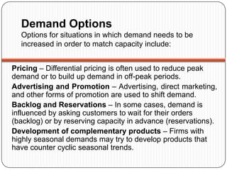 Demand Options
  Options for situations in which demand needs to be
  increased in order to match capacity include:


Pricing – Differential pricing is often used to reduce peak
demand or to build up demand in off-peak periods.
Advertising and Promotion – Advertising, direct marketing,
and other forms of promotion are used to shift demand.
Backlog and Reservations – In some cases, demand is
influenced by asking customers to wait for their orders
(backlog) or by reserving capacity in advance (reservations).
Development of complementary products – Firms with
highly seasonal demands may try to develop products that
have counter cyclic seasonal trends.
 