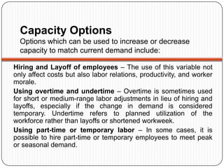 Capacity Options
  Options which can be used to increase or decrease
  capacity to match current demand include:

Hiring and Layoff of employees – The use of this variable not
only affect costs but also labor relations, productivity, and worker
morale.
Using overtime and undertime – Overtime is sometimes used
for short or medium-range labor adjustments in lieu of hiring and
layoffs, especially if the change in demand is considered
temporary. Undertime refers to planned utilization of the
workforce rather than layoffs or shortened workweek.
Using part-time or temporary labor – In some cases, it is
possible to hire part-time or temporary employees to meet peak
or seasonal demand.
 