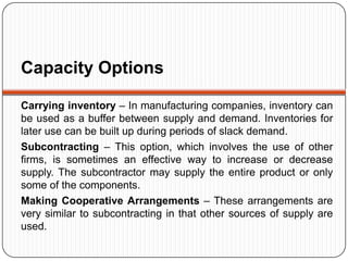 Capacity Options

Carrying inventory – In manufacturing companies, inventory can
be used as a buffer between supply and demand. Inventories for
later use can be built up during periods of slack demand.
Subcontracting – This option, which involves the use of other
firms, is sometimes an effective way to increase or decrease
supply. The subcontractor may supply the entire product or only
some of the components.
Making Cooperative Arrangements – These arrangements are
very similar to subcontracting in that other sources of supply are
used.
 