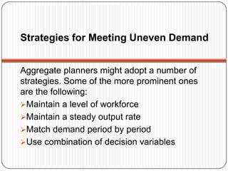 Strategies for Meeting Uneven Demand


Aggregate planners might adopt a number of
strategies. Some of the more prominent ones
are the following:
Maintain a level of workforce
Maintain a steady output rate
Match demand period by period
Use combination of decision variables
 