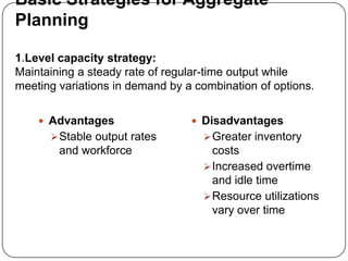 Basic Strategies for Aggregate
Planning

1.Level capacity strategy:
Maintaining a steady rate of regular-time output while
meeting variations in demand by a combination of options.

     Advantages                  Disadvantages
       Stable output rates         Greater inventory
        and workforce                costs
                                    Increased overtime
                                     and idle time
                                    Resource utilizations
                                     vary over time
 