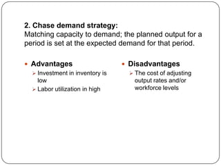 2. Chase demand strategy:
Matching capacity to demand; the planned output for a
period is set at the expected demand for that period.

 Advantages                      Disadvantages
   Investment in inventory is      The cost of adjusting
    low                              output rates and/or
   Labor utilization in high        workforce levels
 