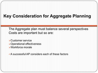 Key Consideration for Aggregate Planning

  The Aggregate plan must balance several perspectives
  Costs are important but so are:

  Customer service
  Operational effectiveness
  Workforce morale

  A successful AP considers each of these factors
 