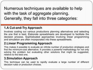 Numerous techniques are available to help
with the task of aggregate planning.
Generally, they fall into three categories:

1.A Cut-and-Try Approach
Involves costing out various productions planning alternatives and selecting
the one that is best. Elaborate spreadsheets are developed to facilitate the
decision process. Sophisticated approaches involving linear programming
and simulation are often incorporated into these spreadsheets.
2.Linear Programming Approach
This makes it possible to evaluate an infinite number of production strategies and
find the minimum-cost alternative. It provides a powerful methodology for not only
solving the problem but evaluating other solutions that might be suggested,
relative to the best one.
3.Simulation Approach
This technique can be used to rapidly evaluate a large number of different
decision rules or production choices.
 