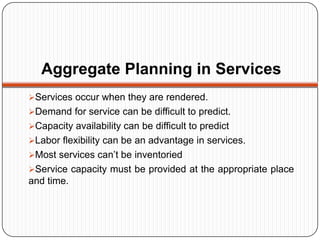 Aggregate Planning in Services
Services occur when they are rendered.
Demand for service can be difficult to predict.
Capacity availability can be difficult to predict
Labor flexibility can be an advantage in services.
Most services can’t be inventoried
Service capacity must be provided at the appropriate place
and time.
 