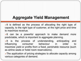 Aggregate Yield Management
It is defined as the process of allocating the right type of
capacity, to the right type of customer, at the right price and time
to maximize revenue.
It can be a powerful approach to make demand more
predictable, which is important to aggregate planning.
It is the process of understanding, anticipating and
influencing      consumer        behaviour       in     order      to
maximize yield or profits from a fixed, perishable resource (such
as airline seats or hotel room reservations).
The application of pricing strategies to allocate capacity among
various categories of demand.
 