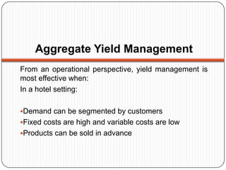Aggregate Yield Management
From an operational perspective, yield management is
most effective when:
In a hotel setting:

Demand can be segmented by customers
Fixed costs are high and variable costs are low
Products can be sold in advance
 