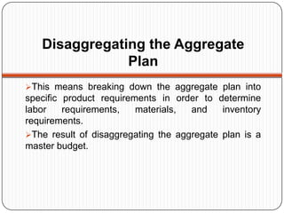 Disaggregating the Aggregate
               Plan
This means breaking down the aggregate plan into
specific product requirements in order to determine
labor    requirements,   materials,  and    inventory
requirements.
The result of disaggregating the aggregate plan is a
master budget.
 