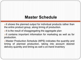 Master Schedule
It shows the planned output for individual products rather than
the entire product group, along timing of production.
It is the result of disaggregating the aggregate plan
It contains important information for marketing as well as for
production.
Master Production Schedule (MPS) indicates the quantity and
timing of planned production, taking into account desired
delivery quantity and timing as well s on-hand inventory
 