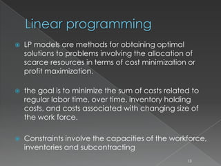 Linear programming
 LP models are methods for obtaining optimal
solutions to problems involving the allocation of
scarce resources in terms of cost minimization or
profit maximization.
 the goal is to minimize the sum of costs related to
regular labor time, over time, inventory holding
costs, and costs associated with changing size of
the work force.
 Constraints involve the capacities of the workforce,
inventories and subcontracting
13
 