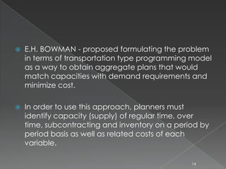  E.H. BOWMAN - proposed formulating the problem
in terms of transportation type programming model
as a way to obtain aggregate plans that would
match capacities with demand requirements and
minimize cost.
 In order to use this approach, planners must
identify capacity (supply) of regular time, over
time, subcontracting and inventory on a period by
period basis as well as related costs of each
variable.
14
 