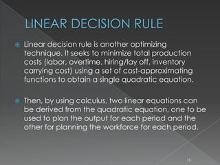 LINEAR DECISION RULE
 Linear decision rule is another optimizing
technique. It seeks to minimize total production
costs (labor, overtime, hiring/lay off, inventory
carrying cost) using a set of cost-approximating
functions to obtain a single quadratic equation.
 Then, by using calculus, two linear equations can
be derived from the quadratic equation, one to be
used to plan the output for each period and the
other for planning the workforce for each period.
15
 
