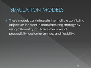 SIMULATION MODELS
 These models can integrate the multiple conflicting
objectives inherent in manufacturing strategy by
using different quantitative measures of
productivity, customer service, and flexibility.
17
 