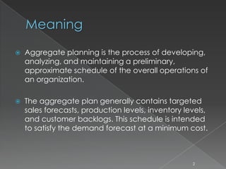 Meaning
 Aggregate planning is the process of developing,
analyzing, and maintaining a preliminary,
approximate schedule of the overall operations of
an organization.
 The aggregate plan generally contains targeted
sales forecasts, production levels, inventory levels,
and customer backlogs. This schedule is intended
to satisfy the demand forecast at a minimum cost.
2
 