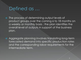 Defined as …
 The process of determining output levels of
product groups over the coming 6 to 18 months on
a weekly or monthly basis ; the plan identifies the
overall level of outputs in support of the business
plan.
 Aggregate planning involves translating long-term
forecasted demand into specific production rates
and the corresponding labor requirements for the
intermediate term.
3
 