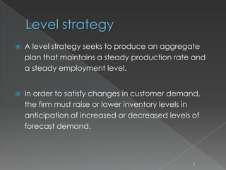 Level strategy
 A level strategy seeks to produce an aggregate
plan that maintains a steady production rate and
a steady employment level.
 In order to satisfy changes in customer demand,
the firm must raise or lower inventory levels in
anticipation of increased or decreased levels of
forecast demand.
7
 