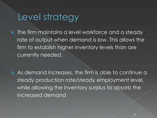 Level strategy
 The firm maintains a level workforce and a steady
rate of output when demand is low. This allows the
firm to establish higher inventory levels than are
currently needed.
 As demand increases, the firm is able to continue a
steady production rate/steady employment level,
while allowing the inventory surplus to absorb the
increased demand
8
 